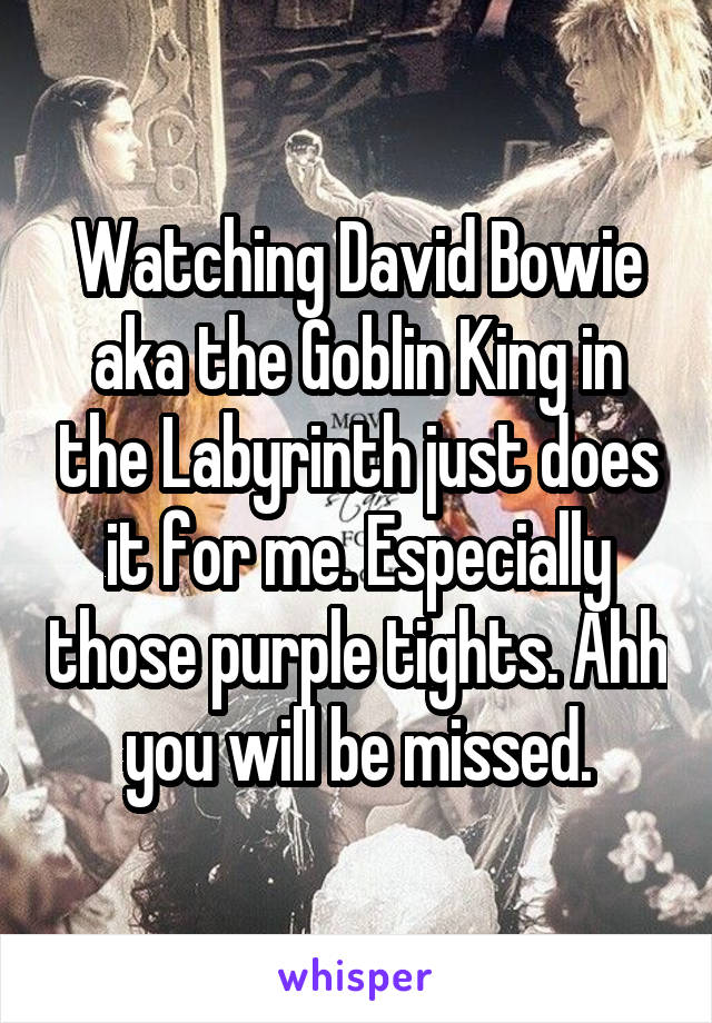 Watching David Bowie aka the Goblin King in the Labyrinth just does it for me. Especially those purple tights. Ahh you will be missed.