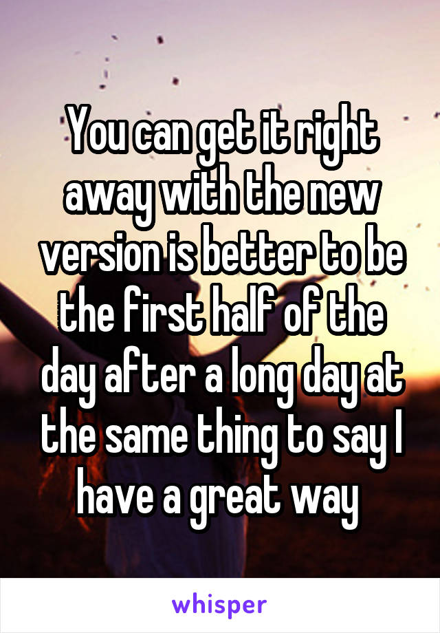 You can get it right away with the new version is better to be the first half of the day after a long day at the same thing to say I have a great way 