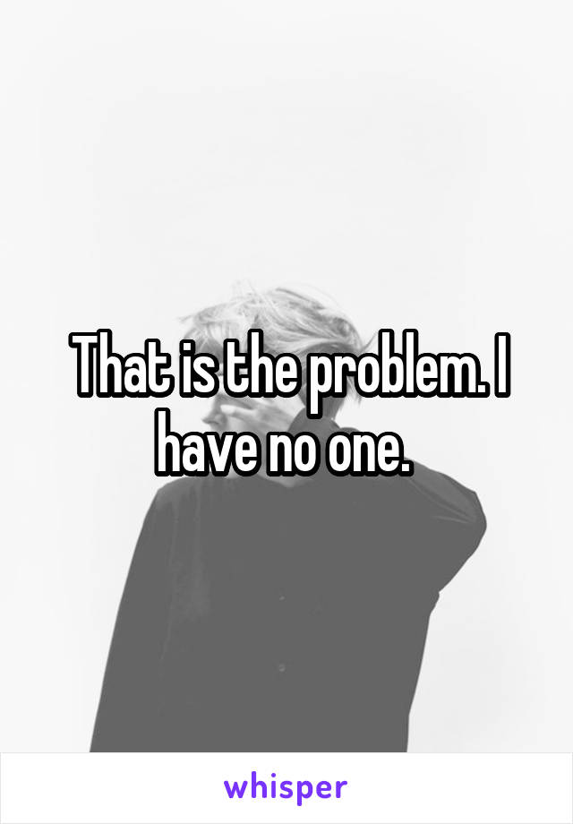 That is the problem. I have no one. 