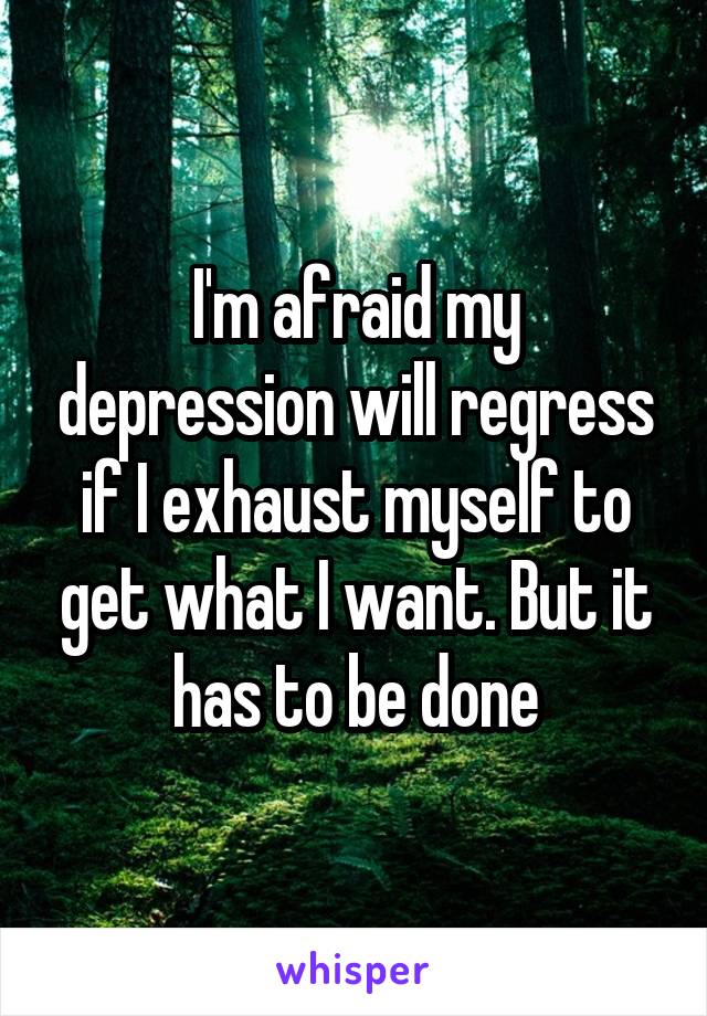 I'm afraid my depression will regress if I exhaust myself to get what I want. But it has to be done