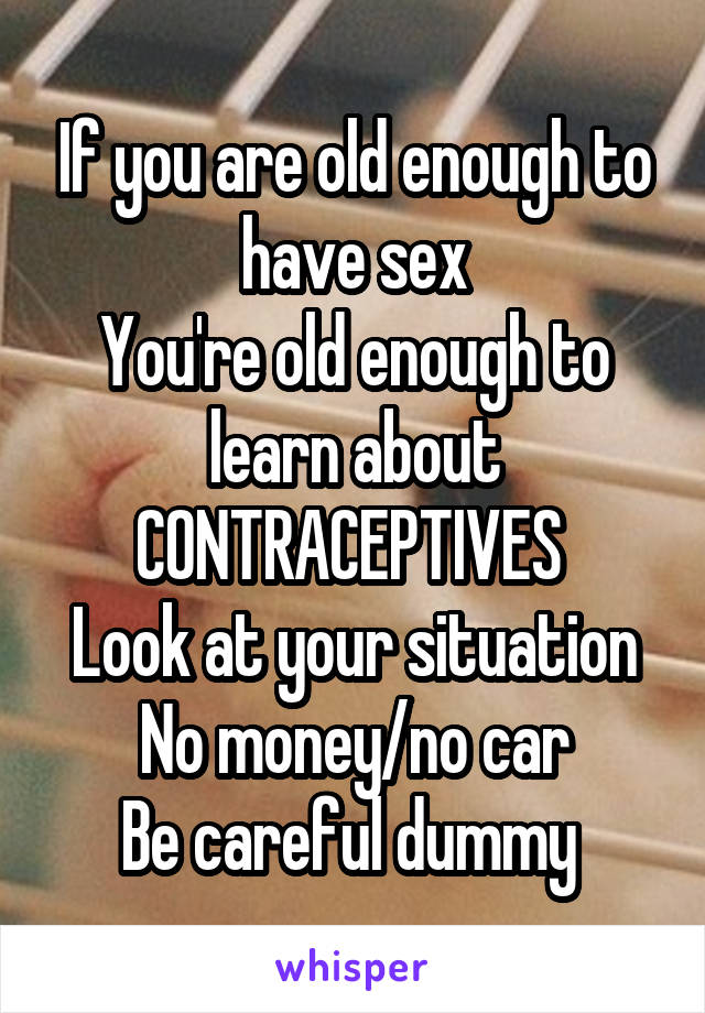 If you are old enough to have sex
You're old enough to learn about CONTRACEPTIVES 
Look at your situation
No money/no car
Be careful dummy 