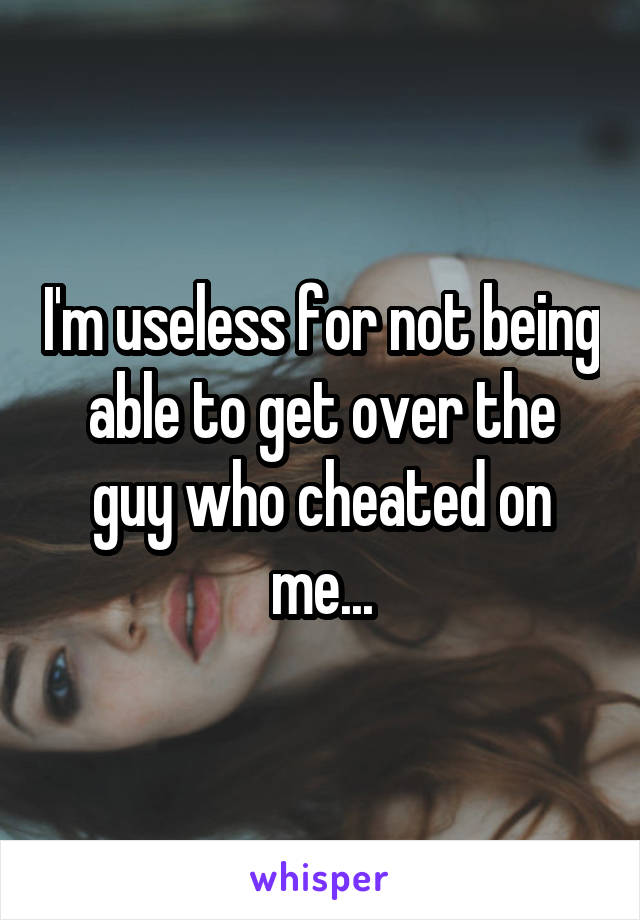 I'm useless for not being able to get over the guy who cheated on me...