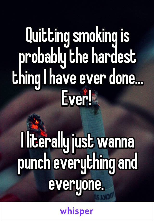 Quitting smoking is probably the hardest thing I have ever done...
Ever! 

I literally just wanna punch everything and everyone. 
