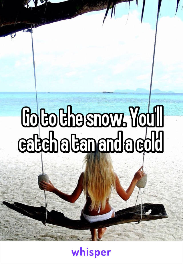 Go to the snow. You'll catch a tan and a cold 