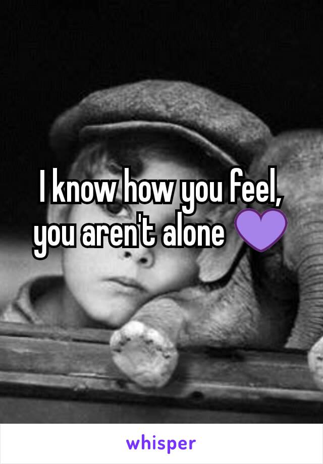 I know how you feel, you aren't alone 💜
