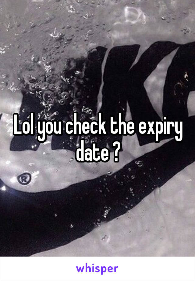 Lol you check the expiry date ?