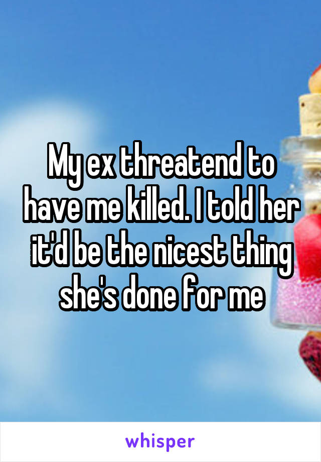 My ex threatend to have me killed. I told her it'd be the nicest thing she's done for me