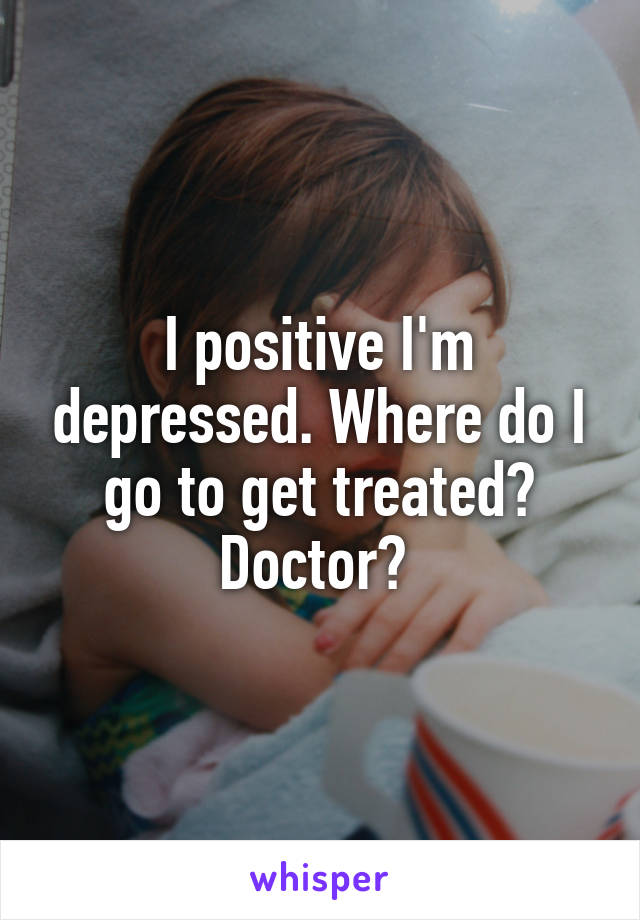I positive I'm depressed. Where do I go to get treated? Doctor? 