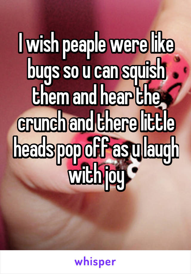 I wish peaple were like bugs so u can squish them and hear the crunch and there little heads pop off as u laugh with joy

