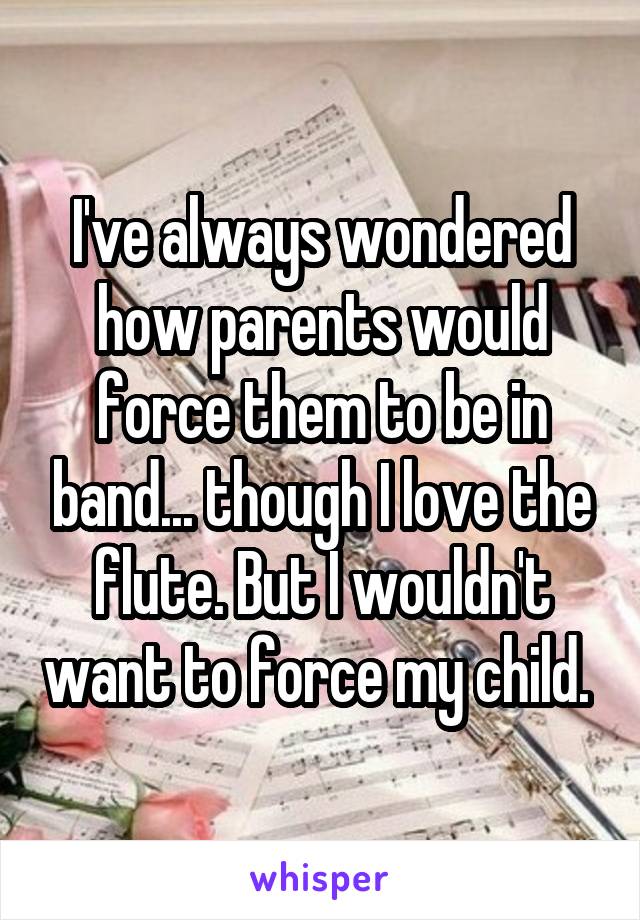 I've always wondered how parents would force them to be in band... though I love the flute. But I wouldn't want to force my child. 