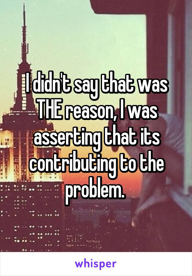 I didn't say that was THE reason, I was asserting that its contributing to the problem. 