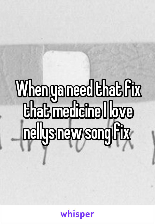 When ya need that fix that medicine I love nellys new song fix 