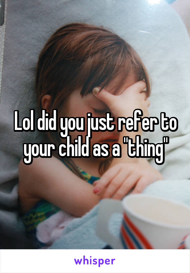Lol did you just refer to your child as a "thing"