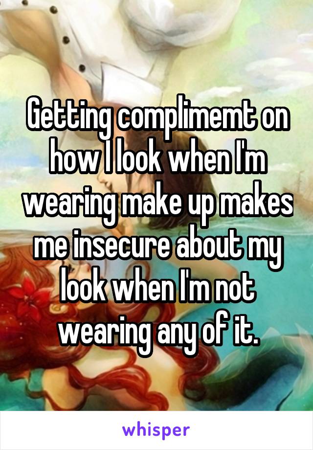 Getting complimemt on how I look when I'm wearing make up makes me insecure about my look when I'm not wearing any of it.