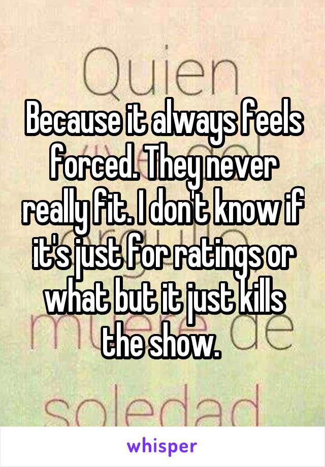 Because it always feels forced. They never really fit. I don't know if it's just for ratings or what but it just kills the show. 