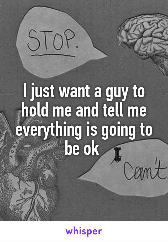I just want a guy to hold me and tell me everything is going to be ok 