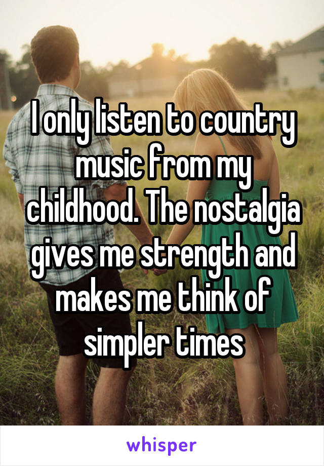 I only listen to country music from my childhood. The nostalgia gives me strength and makes me think of simpler times