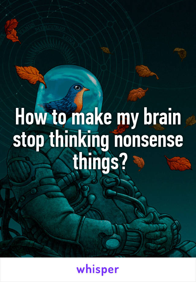 How to make my brain stop thinking nonsense  things?