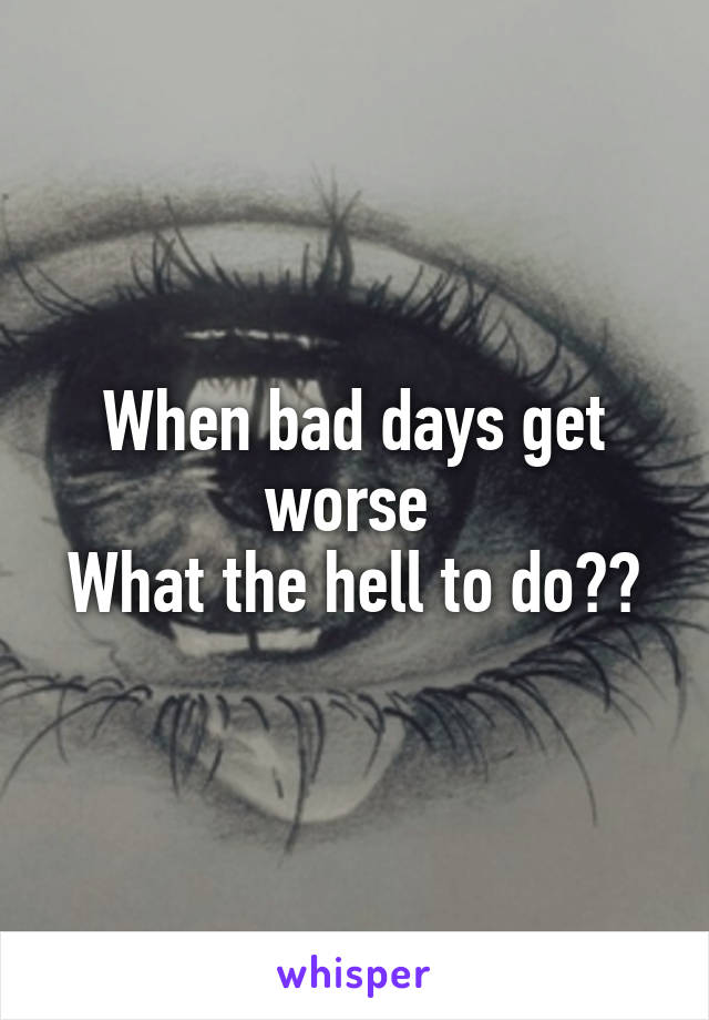 When bad days get worse 
What the hell to do??
