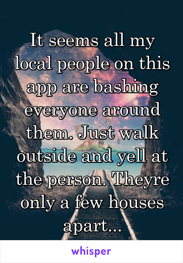 It seems all my local people on this app are bashing everyone around them. Just walk outside and yell at the person. Theyre only a few houses apart...