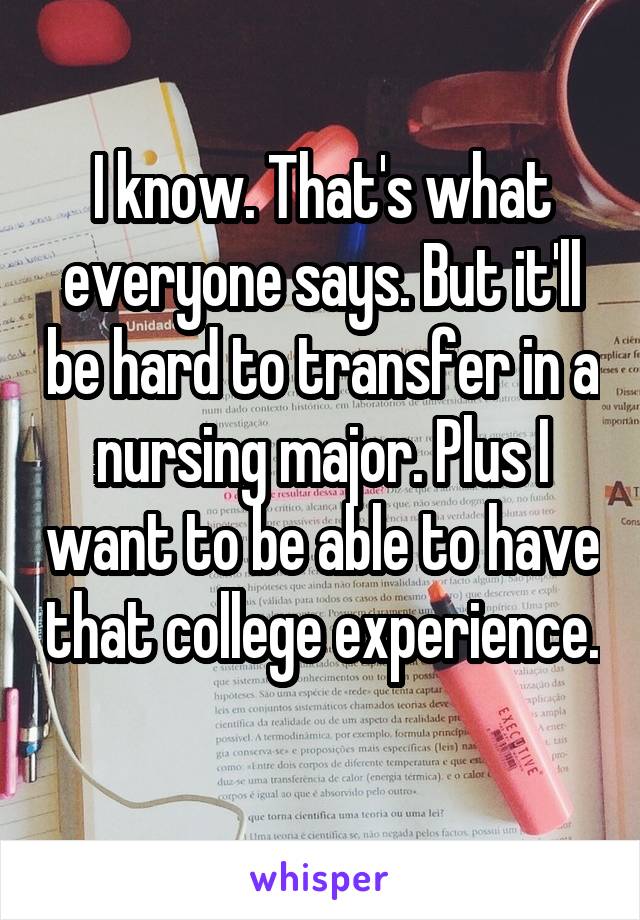 I know. That's what everyone says. But it'll be hard to transfer in a nursing major. Plus I want to be able to have that college experience. 