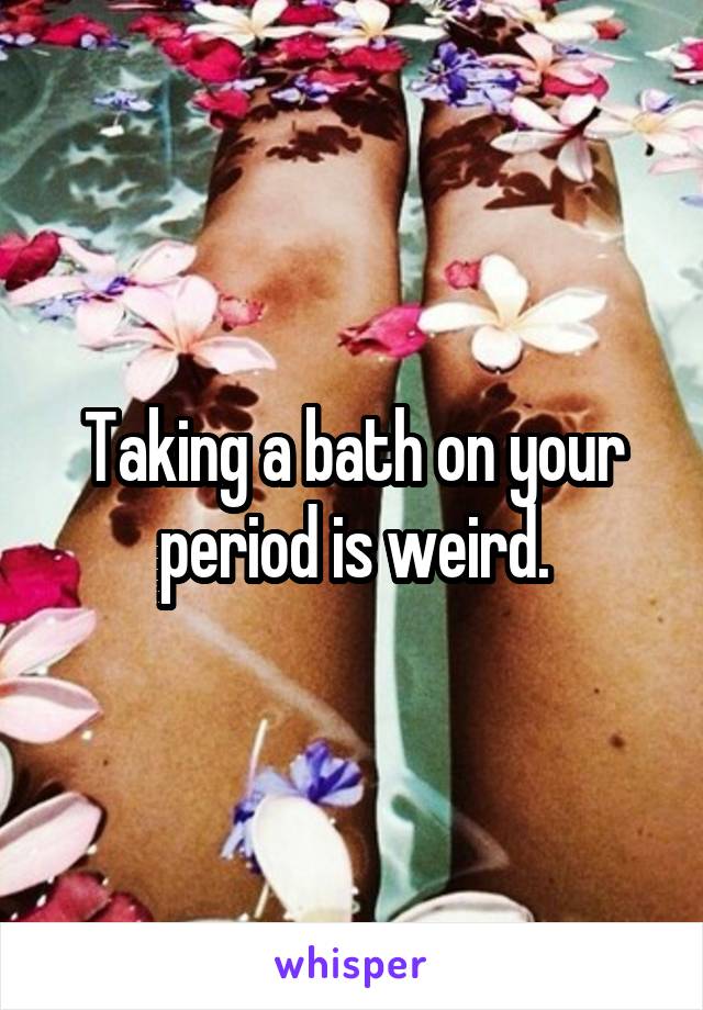 Taking a bath on your period is weird.