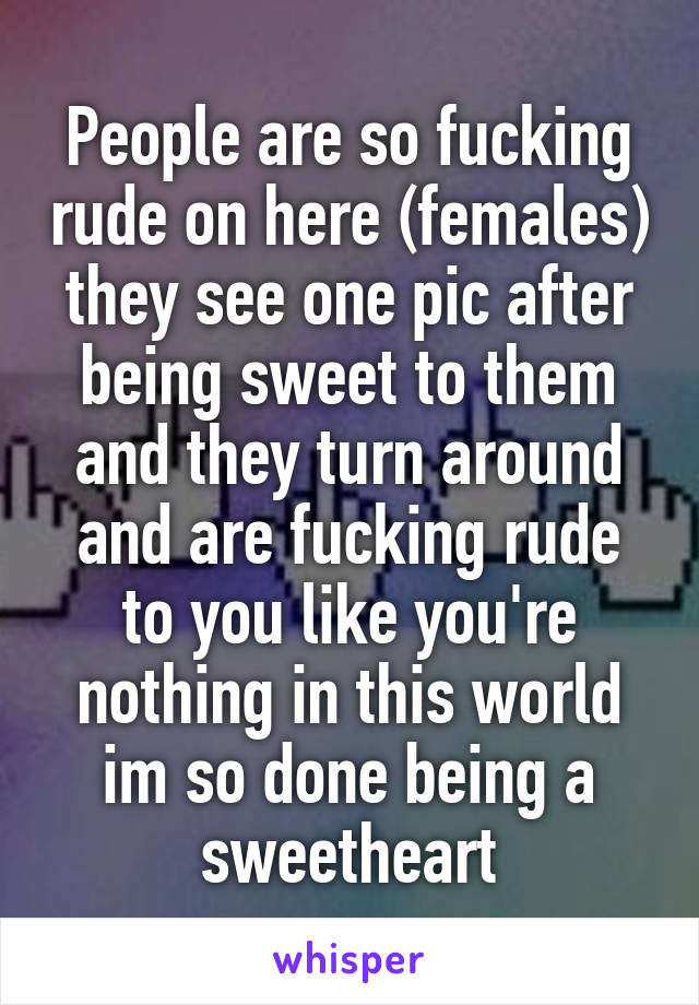 People are so fucking rude on here (females) they see one pic after being sweet to them and they turn around and are fucking rude to you like you're nothing in this world im so done being a sweetheart