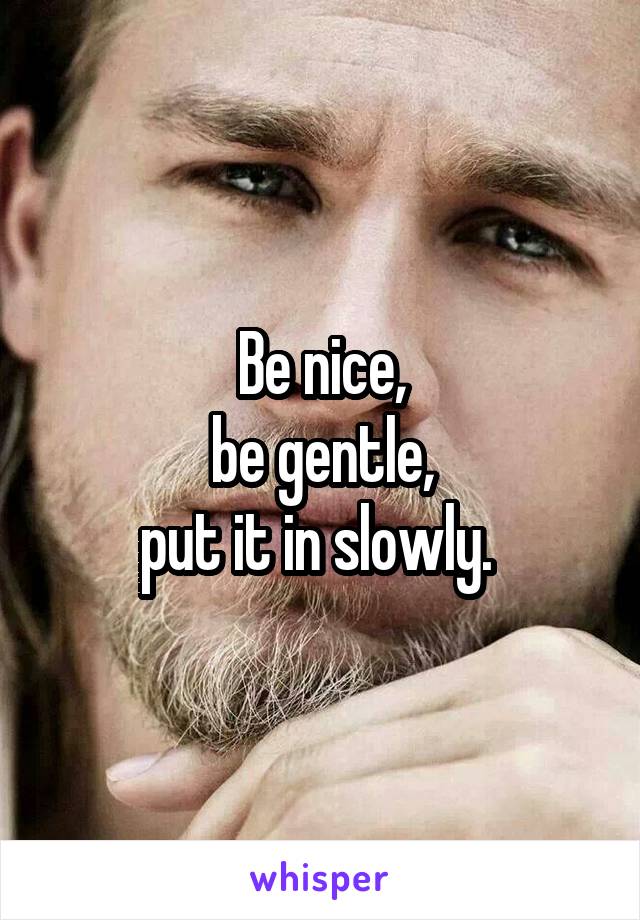 Be nice,
be gentle,
put it in slowly. 