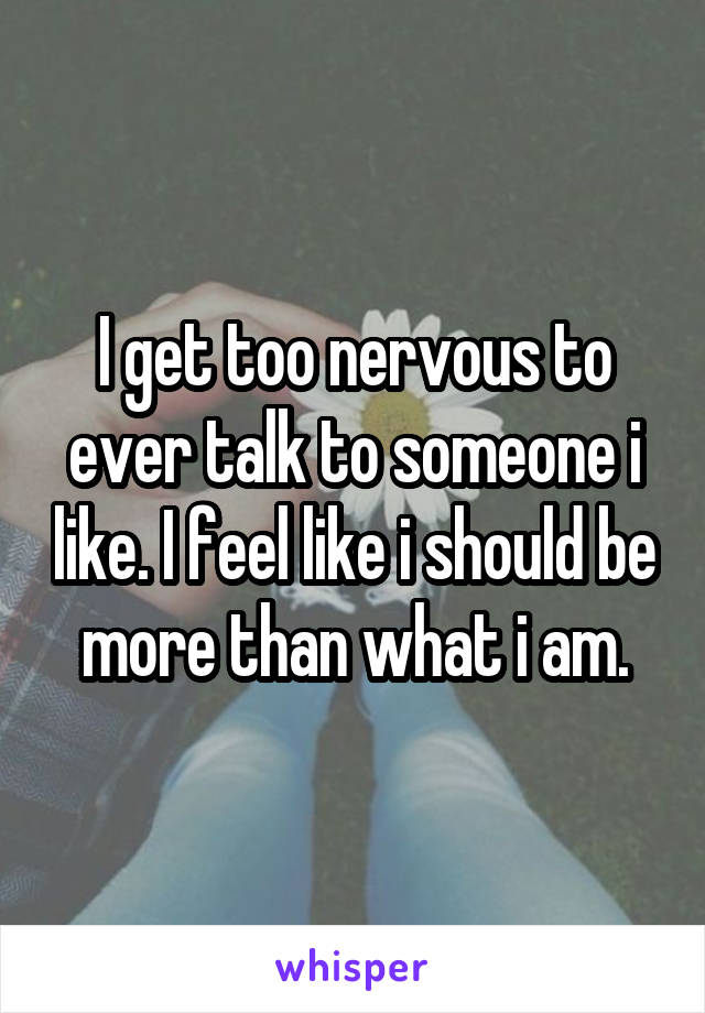 I get too nervous to ever talk to someone i like. I feel like i should be more than what i am.