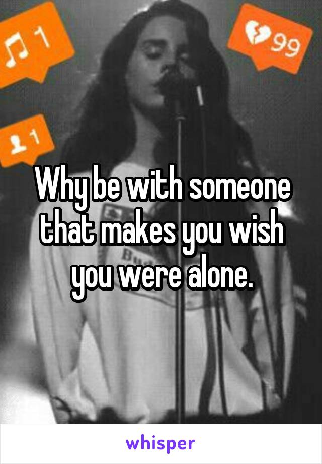 Why be with someone that makes you wish you were alone.