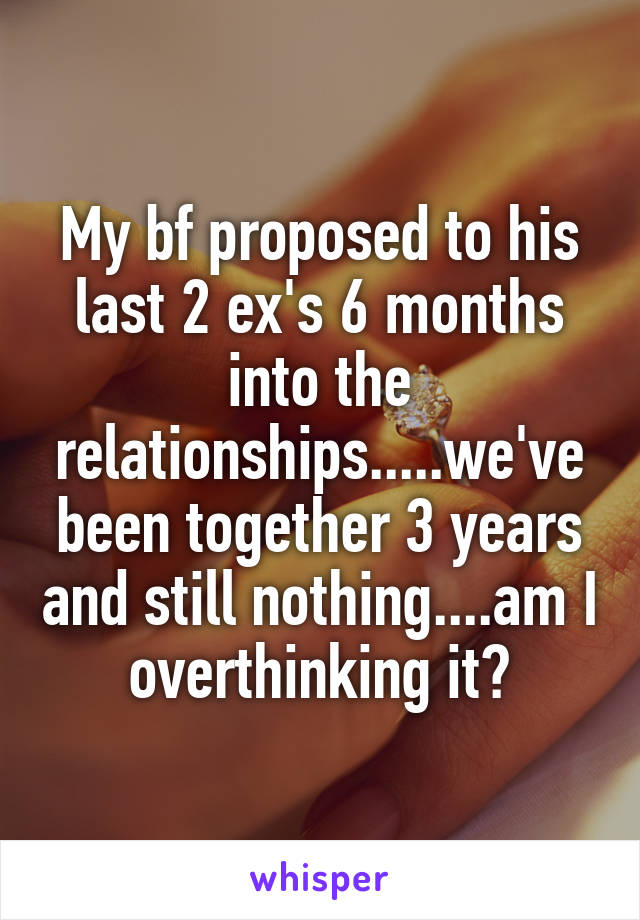 My bf proposed to his last 2 ex's 6 months into the relationships.....we've been together 3 years and still nothing....am I overthinking it?