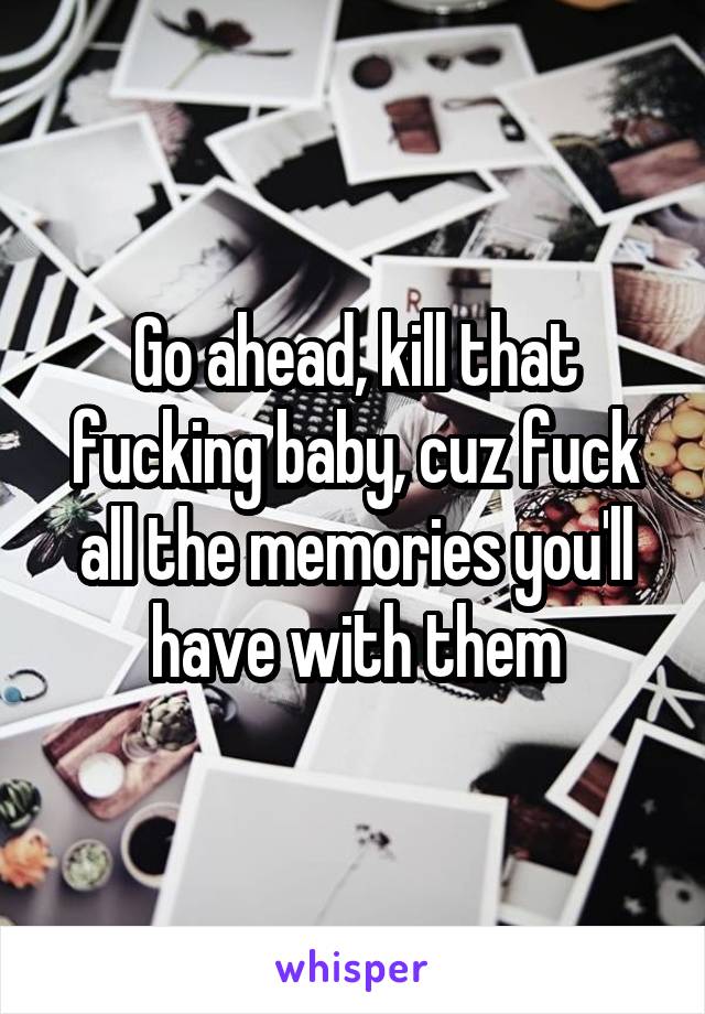 Go ahead, kill that fucking baby, cuz fuck all the memories you'll have with them