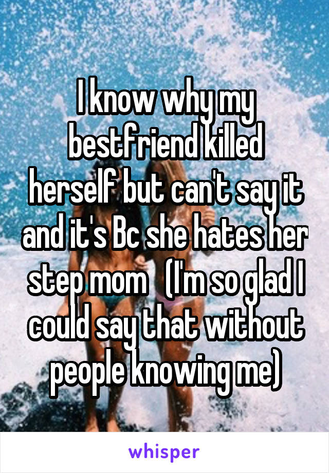 I know why my bestfriend killed herself but can't say it and it's Bc she hates her step mom   (I'm so glad I could say that without people knowing me)