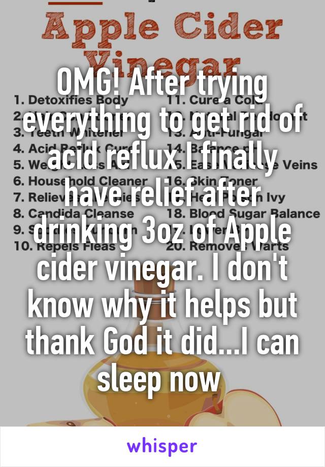 OMG! After trying everything to get rid of acid reflux I finally have relief after drinking 3oz of Apple cider vinegar. I don't know why it helps but thank God it did...I can sleep now 