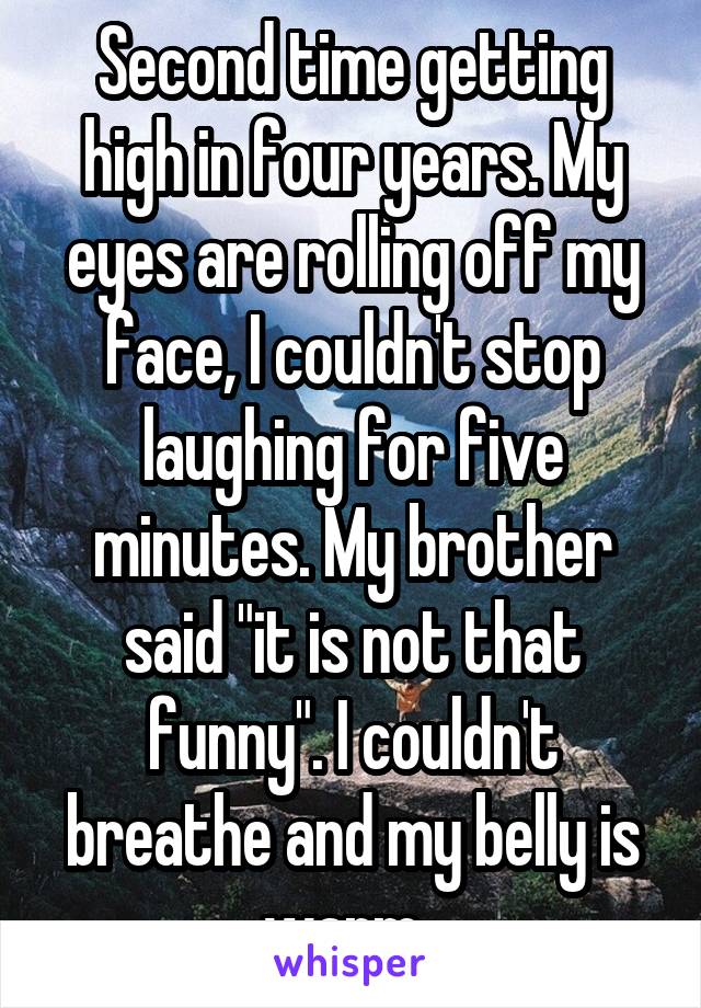 Second time getting high in four years. My eyes are rolling off my face, I couldn't stop laughing for five minutes. My brother said "it is not that funny". I couldn't breathe and my belly is warm. 