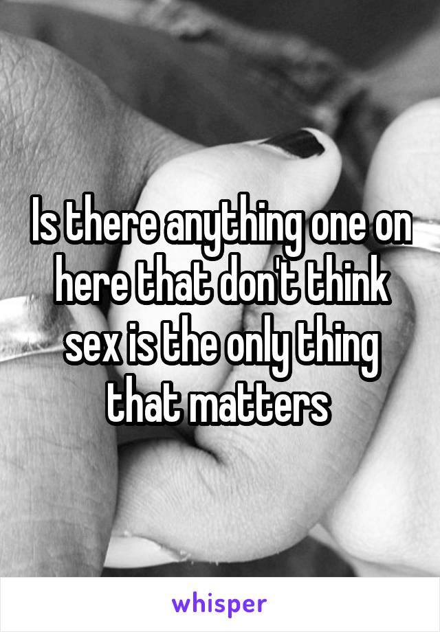 Is there anything one on here that don't think sex is the only thing that matters 