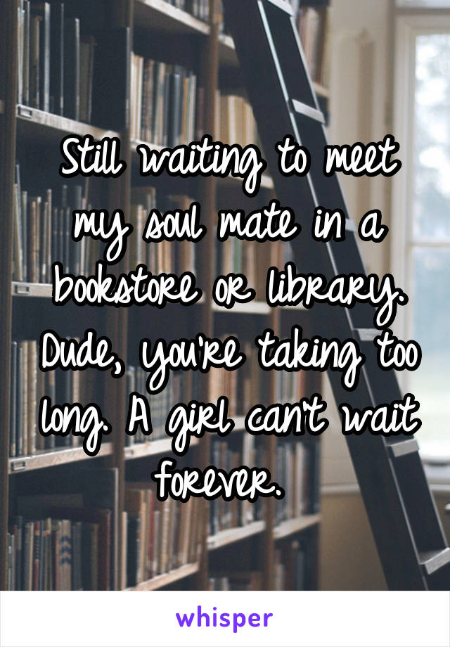 Still waiting to meet my soul mate in a bookstore or library. Dude, you're taking too long. A girl can't wait forever. 