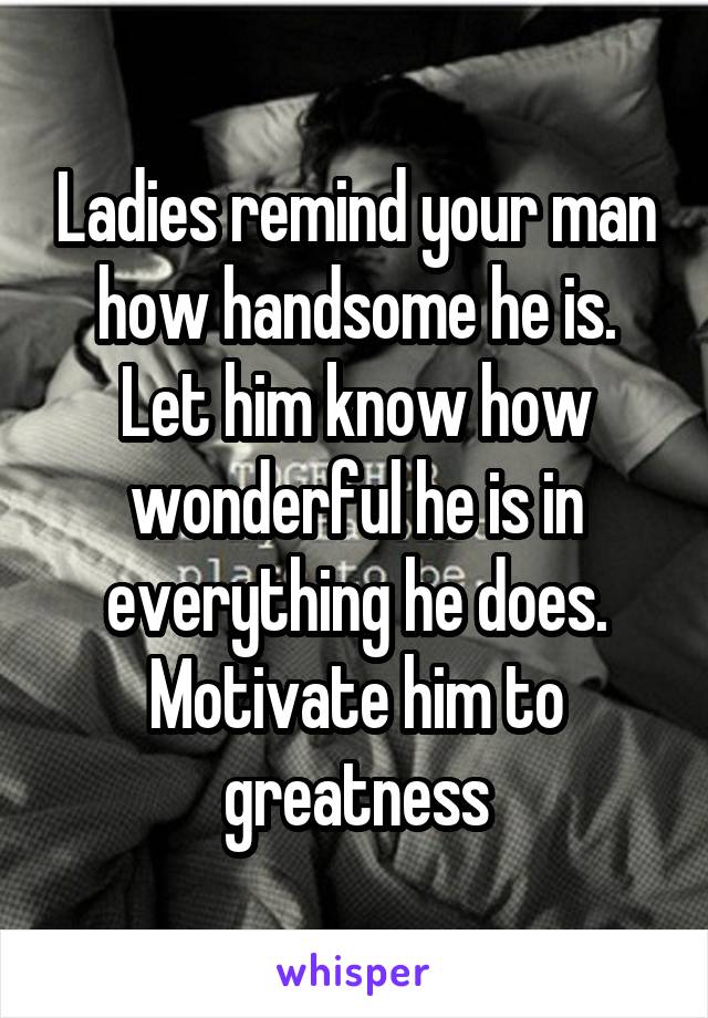 Ladies remind your man how handsome he is. Let him know how wonderful he is in everything he does. Motivate him to greatness