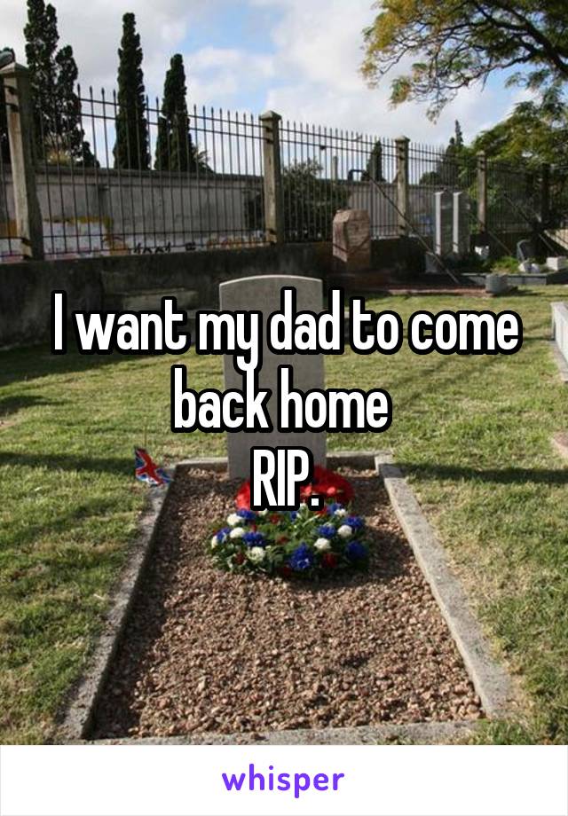I want my dad to come back home 
RIP.