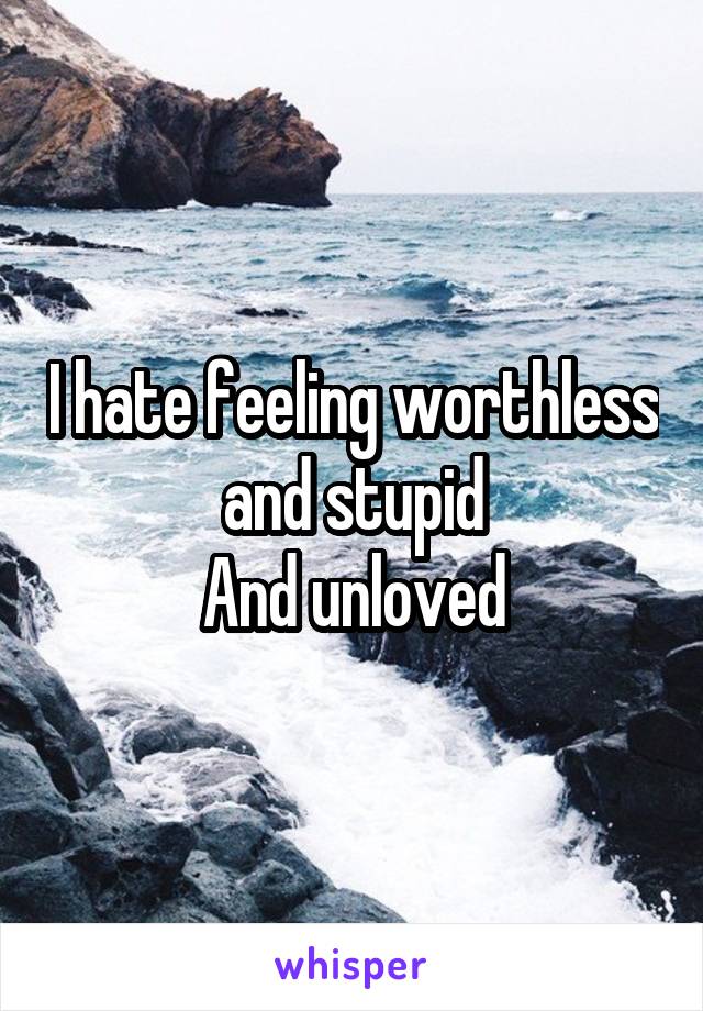 I hate feeling worthless and stupid
And unloved