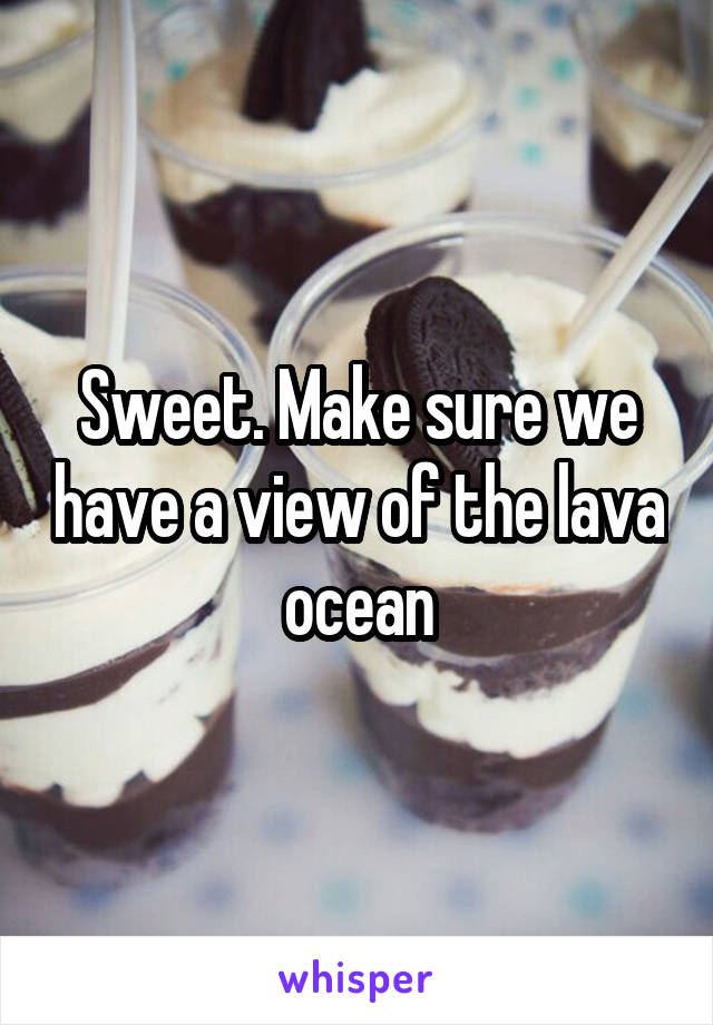 Sweet. Make sure we have a view of the lava ocean