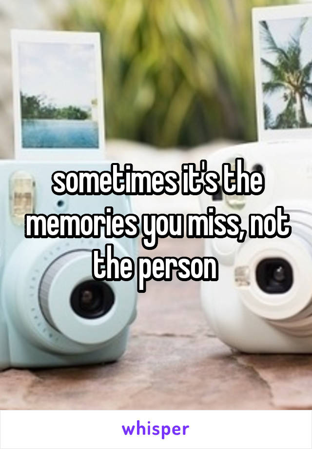 sometimes it's the memories you miss, not the person 
