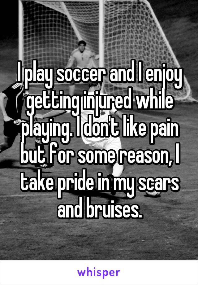 I play soccer and I enjoy getting injured while playing. I don't like pain but for some reason, I take pride in my scars and bruises.