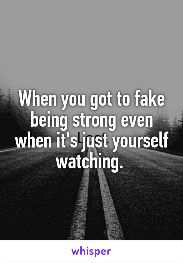When you got to fake being strong even when it's just yourself watching. 