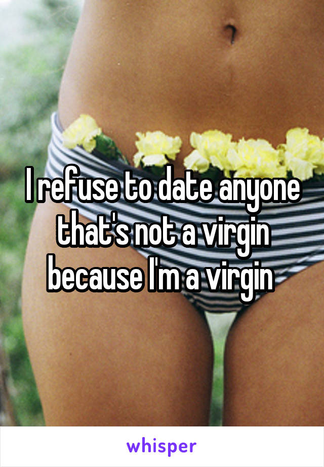 I refuse to date anyone that's not a virgin because I'm a virgin 