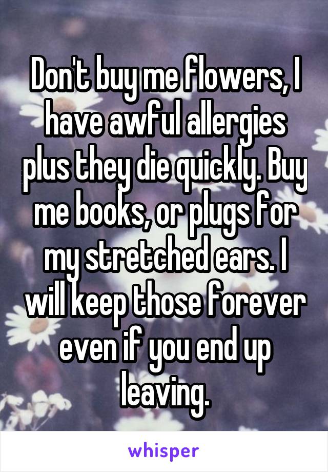 Don't buy me flowers, I have awful allergies plus they die quickly. Buy me books, or plugs for my stretched ears. I will keep those forever even if you end up leaving.