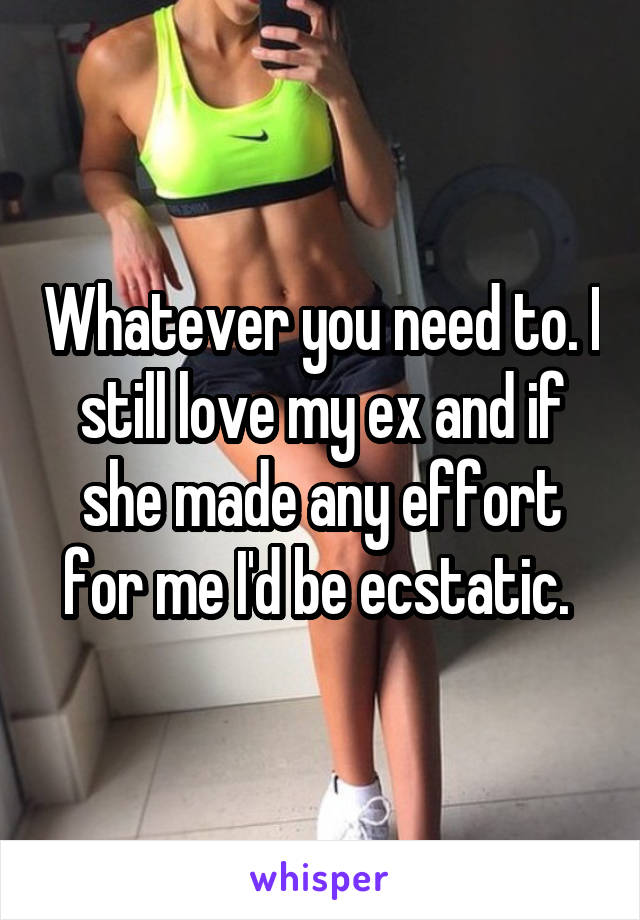 Whatever you need to. I still love my ex and if she made any effort for me I'd be ecstatic. 