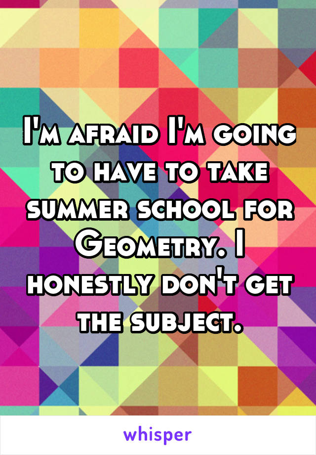 I'm afraid I'm going to have to take summer school for Geometry. I honestly don't get the subject.