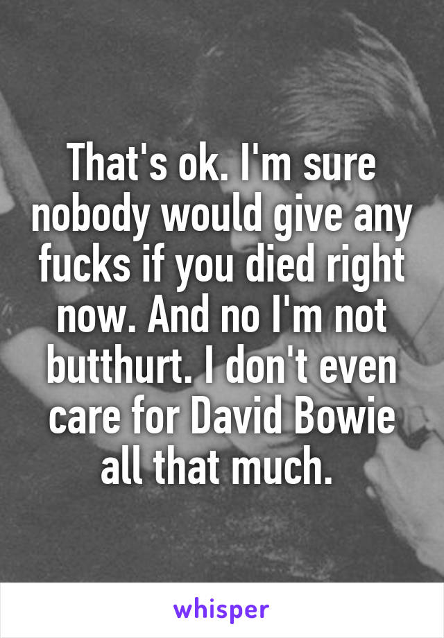 That's ok. I'm sure nobody would give any fucks if you died right now. And no I'm not butthurt. I don't even care for David Bowie all that much. 