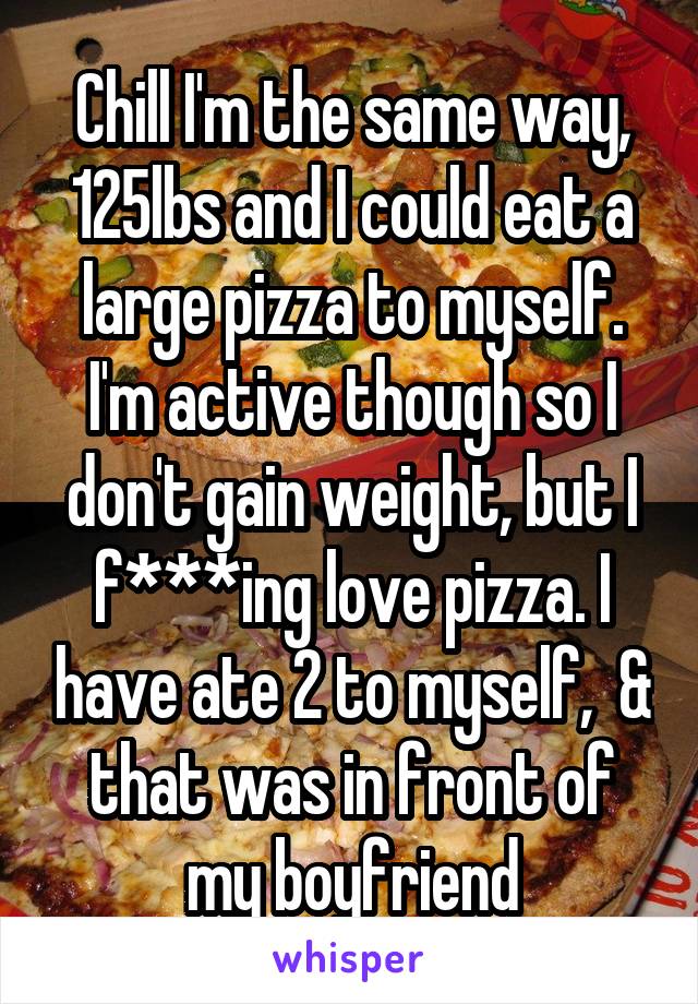 Chill I'm the same way, 125lbs and I could eat a large pizza to myself. I'm active though so I don't gain weight, but I f***ing love pizza. I have ate 2 to myself,  & that was in front of my boyfriend